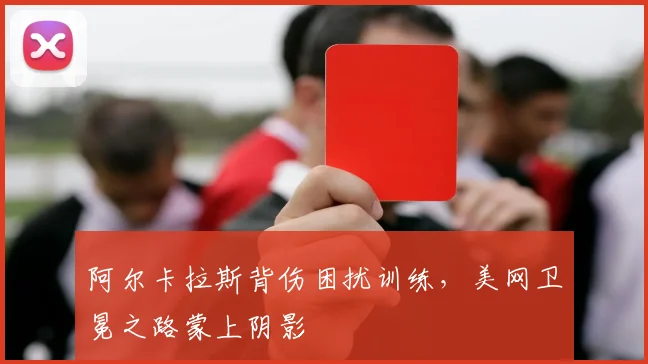 阿尔卡拉斯背伤困扰训练，美网卫冕之路蒙上阴影