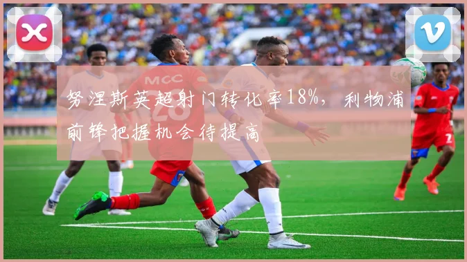 努涅斯英超射门转化率18%，利物浦前锋把握机会待提高