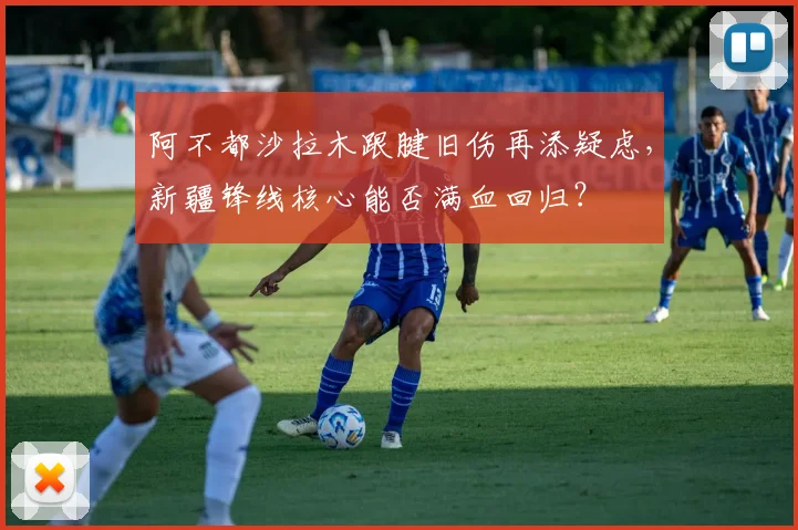 阿不都沙拉木跟腱旧伤再添疑虑，新疆锋线核心能否满血回归？
