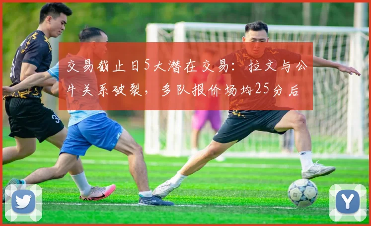 交易截止日5大潜在交易：拉文与公牛关系破裂，多队报价场均25分后卫