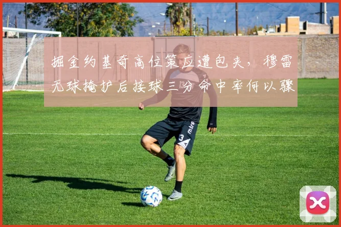 掘金约基奇高位策应遭包夹，穆雷无球掩护后接球三分命中率何以骤降？
