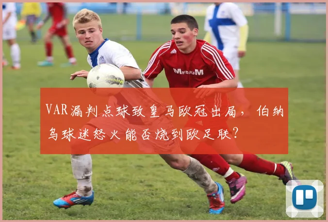 VAR漏判点球致皇马欧冠出局，伯纳乌球迷怒火能否烧到欧足联？