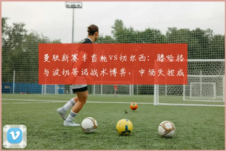 曼联新赛季首轮vs切尔西：滕哈格与波切蒂诺战术博弈，中场失控成隐患