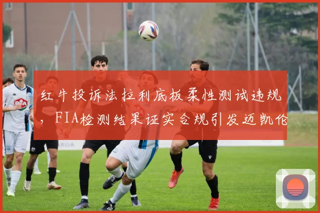 红牛投诉法拉利底板柔性测试违规，FIA检测结果证实合规引发迈凯伦不满