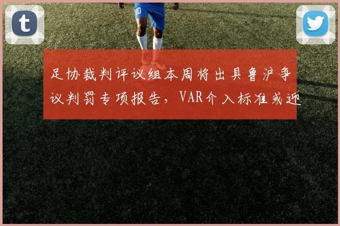 足协裁判评议组本周将出具鲁沪争议判罚专项报告,VAR介入标准或迎重大修订