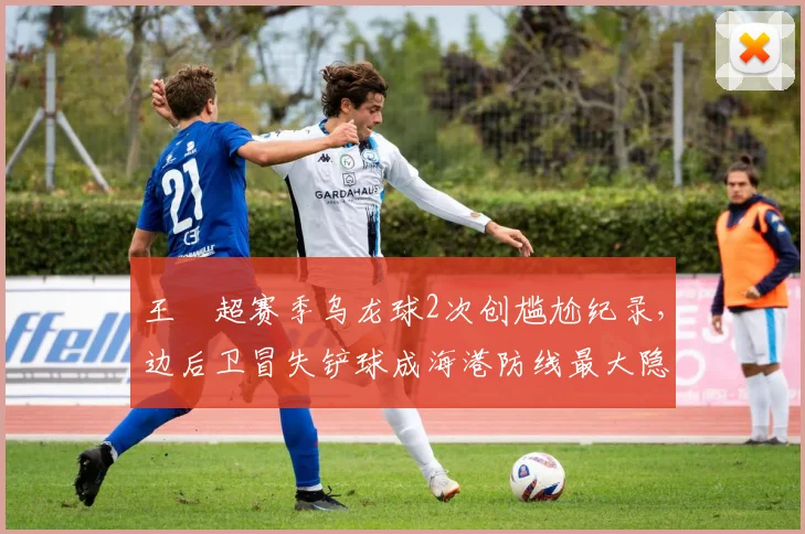 王燊超赛季乌龙球2次创尴尬纪录，边后卫冒失铲球成海港防线最大隐患