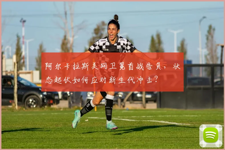 阿尔卡拉斯美网卫冕首战告负,状态起伏如何应对新生代冲击?